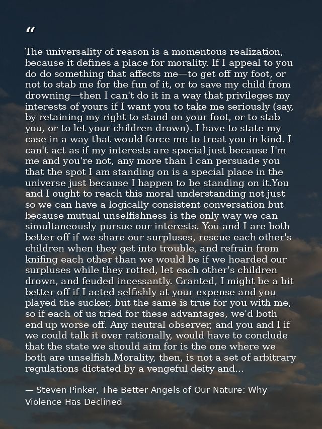 The universality of reason is a momentous realization, because it defines a place for morality. If I appeal to you do do — Steven Pinker, The Better Angels of Our Nature: Why Violence Has Declined