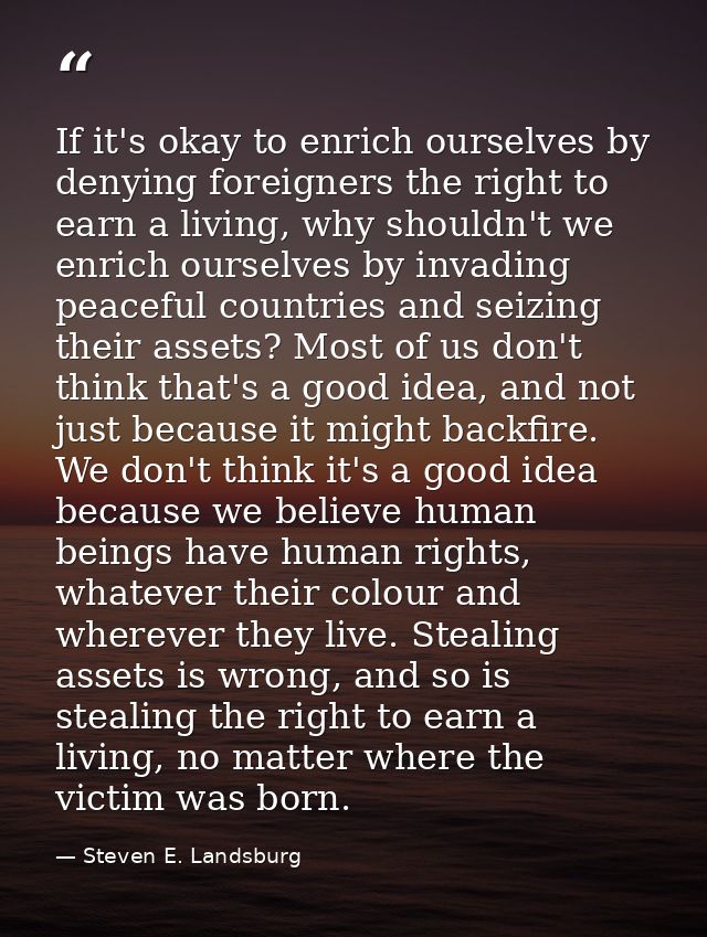 If it's okay to enrich ourselves by denying foreigners the right to earn a living, why shouldn't we enrich ourselves by  — Steven E. Landsburg
