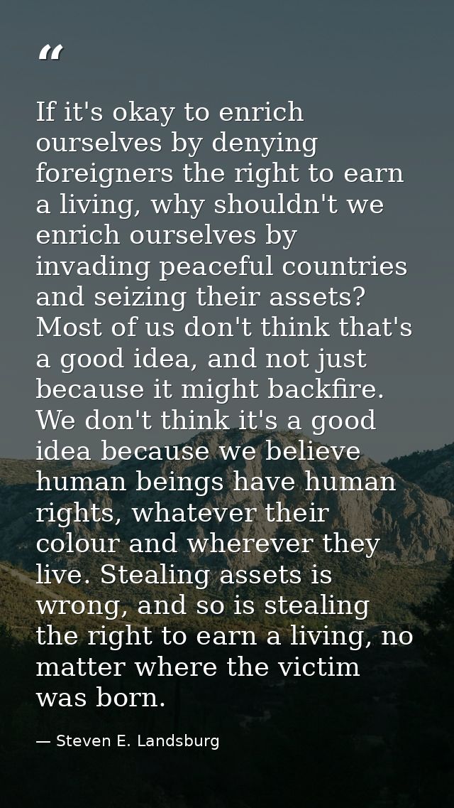 If it's okay to enrich ourselves by denying foreigners the right to earn a living, why shouldn't we enrich ourselves by  — Steven E. Landsburg