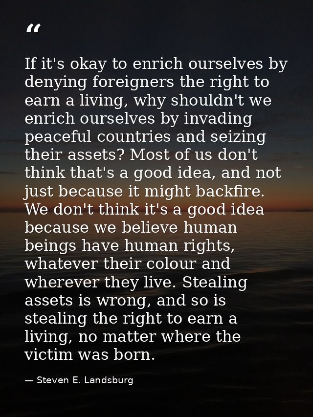 If it's okay to enrich ourselves by denying foreigners the right to earn a living, why shouldn't we enrich ourselves by  — Steven E. Landsburg