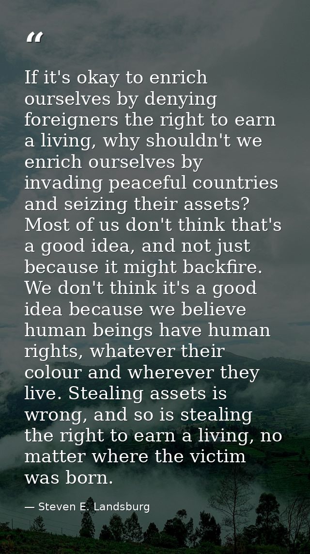 If it's okay to enrich ourselves by denying foreigners the right to earn a living, why shouldn't we enrich ourselves by  — Steven E. Landsburg