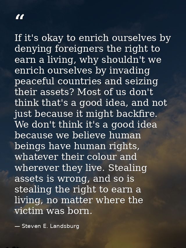 If it's okay to enrich ourselves by denying foreigners the right to earn a living, why shouldn't we enrich ourselves by  — Steven E. Landsburg