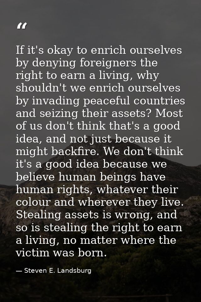 If it's okay to enrich ourselves by denying foreigners the right to earn a living, why shouldn't we enrich ourselves by  — Steven E. Landsburg