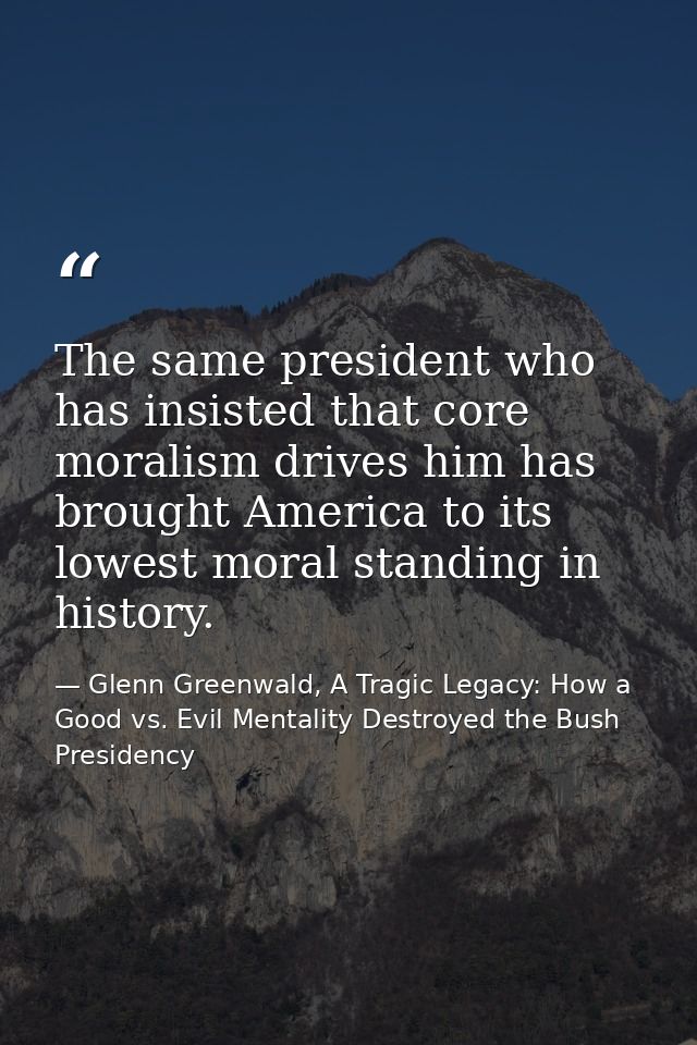 The same president who has insisted that core moralism drives him has brought America to its lowest moral standing in hi — Glenn Greenwald, A Tragic Legacy: How a Good vs. Evil Mentality Destroyed the Bush Presidency