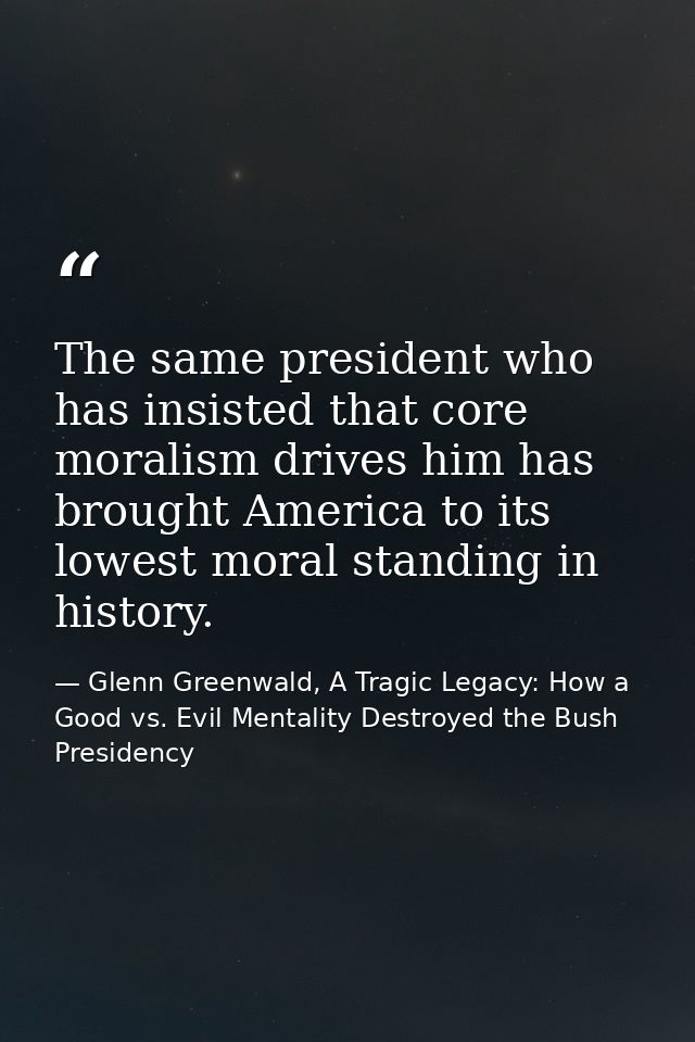 The same president who has insisted that core moralism drives him has brought America to its lowest moral standing in hi — Glenn Greenwald, A Tragic Legacy: How a Good vs. Evil Mentality Destroyed the Bush Presidency
