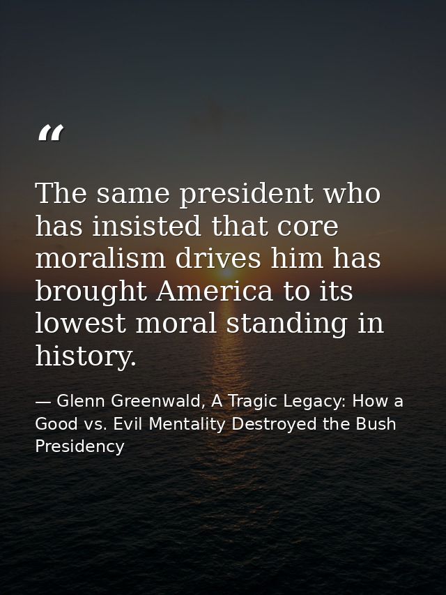 The same president who has insisted that core moralism drives him has brought America to its lowest moral standing in hi — Glenn Greenwald, A Tragic Legacy: How a Good vs. Evil Mentality Destroyed the Bush Presidency