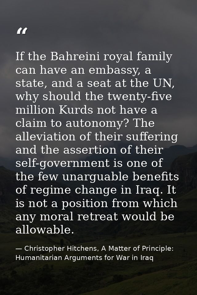 If the Bahreini royal family can have an embassy, a state, and a seat at the UN, why should the twenty-five million Kurd — Christopher Hitchens, A Matter of Principle: Humanitarian Arguments for War in Iraq
