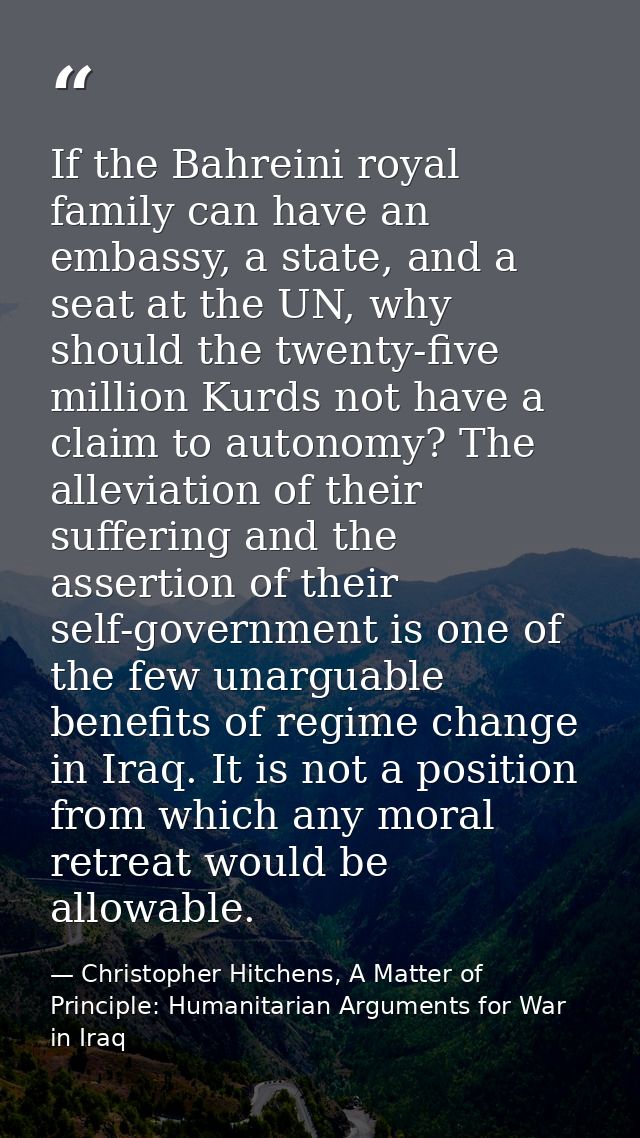 If the Bahreini royal family can have an embassy, a state, and a seat at the UN, why should the twenty-five million Kurd — Christopher Hitchens, A Matter of Principle: Humanitarian Arguments for War in Iraq