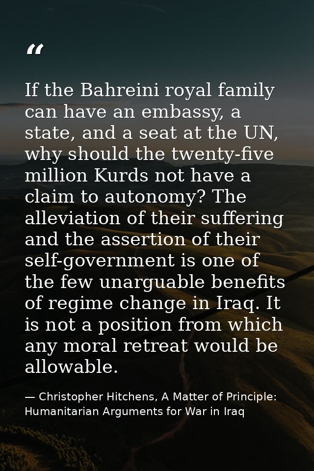 If the Bahreini royal family can have an embassy, a state, and a seat at the UN, why should the twenty-five million Kurd — Christopher Hitchens, A Matter of Principle: Humanitarian Arguments for War in Iraq