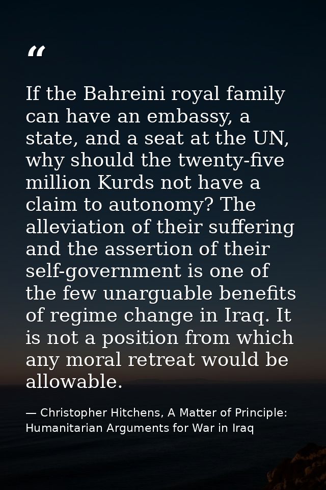 If the Bahreini royal family can have an embassy, a state, and a seat at the UN, why should the twenty-five million Kurd — Christopher Hitchens, A Matter of Principle: Humanitarian Arguments for War in Iraq