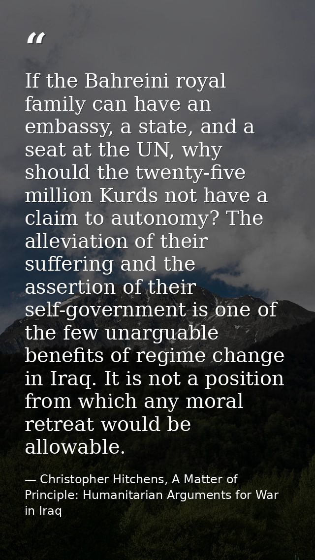 If the Bahreini royal family can have an embassy, a state, and a seat at the UN, why should the twenty-five million Kurd — Christopher Hitchens, A Matter of Principle: Humanitarian Arguments for War in Iraq