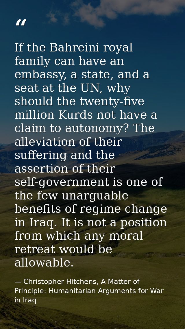 If the Bahreini royal family can have an embassy, a state, and a seat at the UN, why should the twenty-five million Kurd — Christopher Hitchens, A Matter of Principle: Humanitarian Arguments for War in Iraq