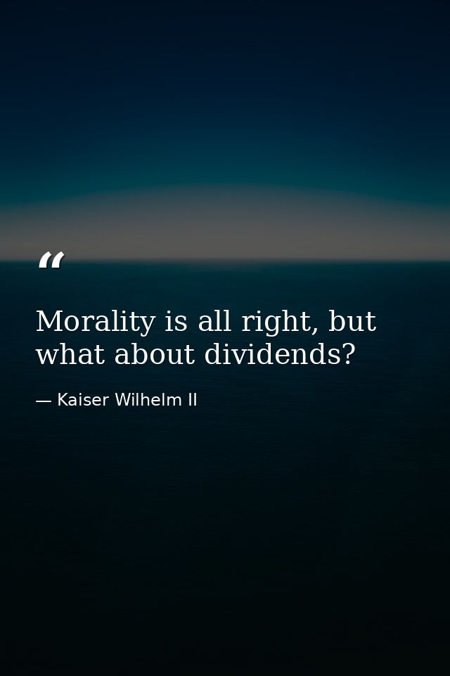 Morality is all right, but what about dividends? — Kaiser Wilhelm II