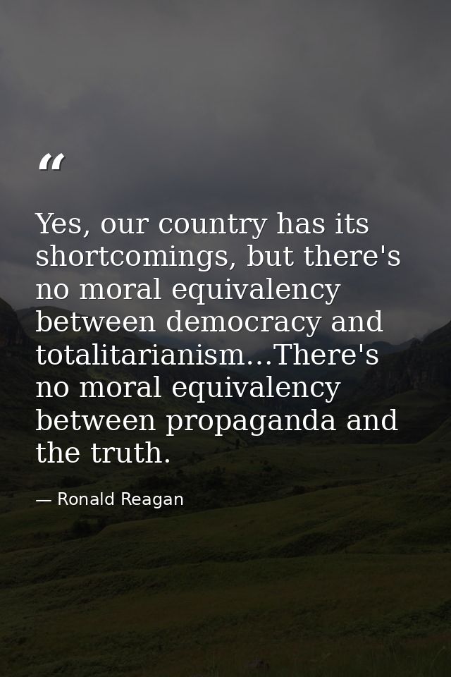 Yes, our country has its shortcomings, but there's no moral equivalency between democracy and totalitarianism…There's no — Ronald Reagan