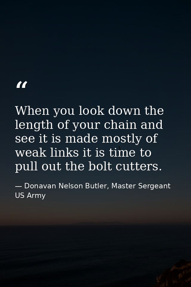 When you look down the length of your chain and see it is made mostly of weak links it is time to pull out the bolt cutt — Donavan Nelson Butler, Master Sergeant US Army