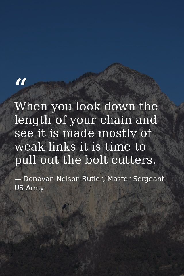 When you look down the length of your chain and see it is made mostly of weak links it is time to pull out the bolt cutt — Donavan Nelson Butler, Master Sergeant US Army