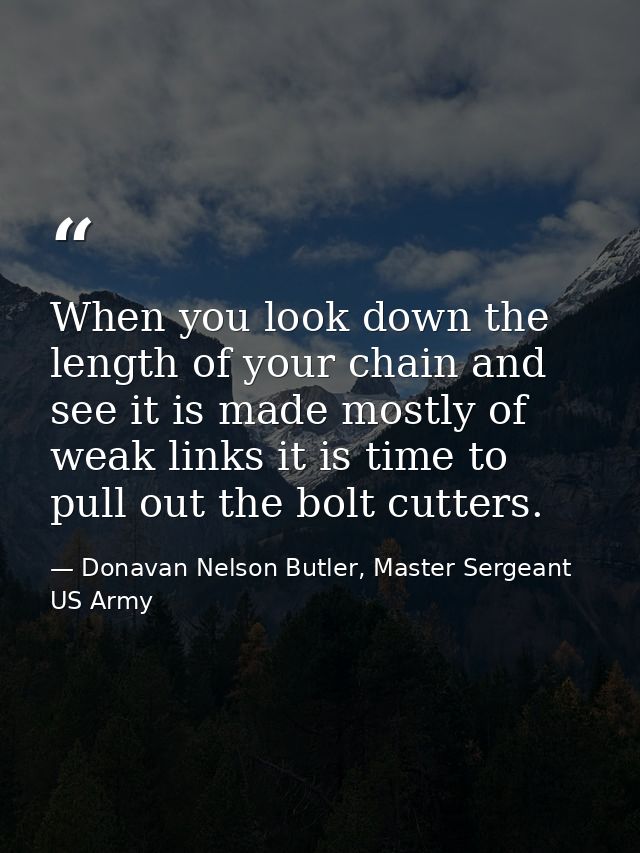 When you look down the length of your chain and see it is made mostly of weak links it is time to pull out the bolt cutt — Donavan Nelson Butler, Master Sergeant US Army