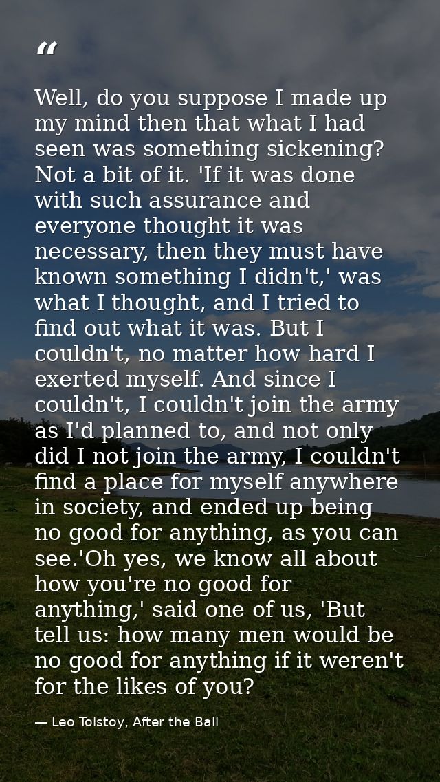 Well, do you suppose I made up my mind then that what I had seen was something sickening? Not a bit of it. 'If it was do — Leo Tolstoy, After the Ball