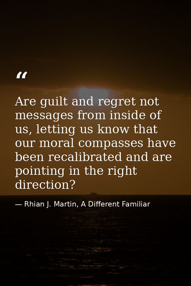 Are guilt and regret not messages from inside of us, letting us know that our moral compasses have been recalibrated and — Rhian J. Martin, A Different Familiar