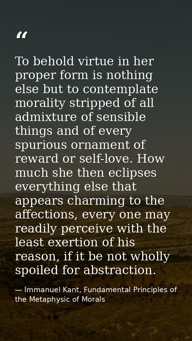 To behold virtue in her proper form is nothing else but to contemplate morality stripped of all admixture of sensible th — Immanuel Kant, Fundamental Principles of the Metaphysic of Morals