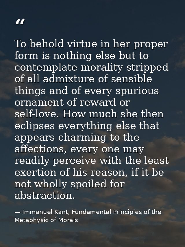 To behold virtue in her proper form is nothing else but to contemplate morality stripped of all admixture of sensible th — Immanuel Kant, Fundamental Principles of the Metaphysic of Morals