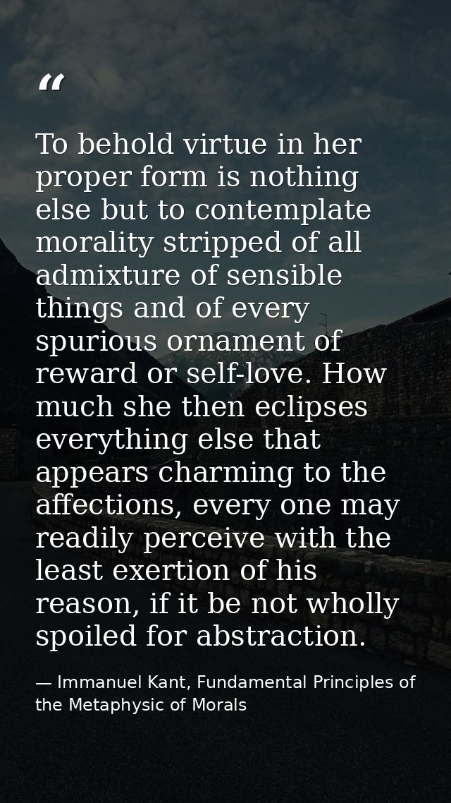To behold virtue in her proper form is nothing else but to contemplate morality stripped of all admixture of sensible th — Immanuel Kant, Fundamental Principles of the Metaphysic of Morals