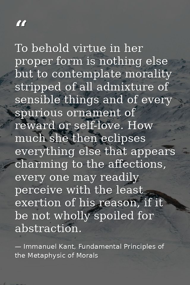 To behold virtue in her proper form is nothing else but to contemplate morality stripped of all admixture of sensible th — Immanuel Kant, Fundamental Principles of the Metaphysic of Morals