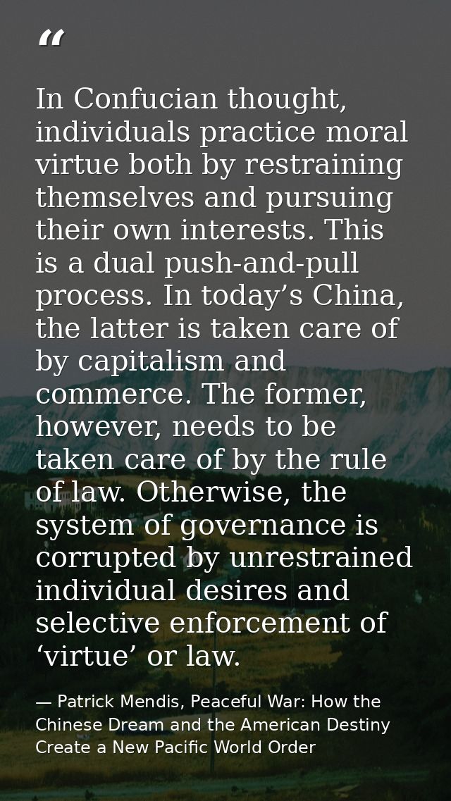 In Confucian thought, individuals practice moral virtue both by restraining themselves and pursuing their own interests. — Patrick Mendis, Peaceful War: How the Chinese Dream and the American Destiny Create a New Pacific World Order