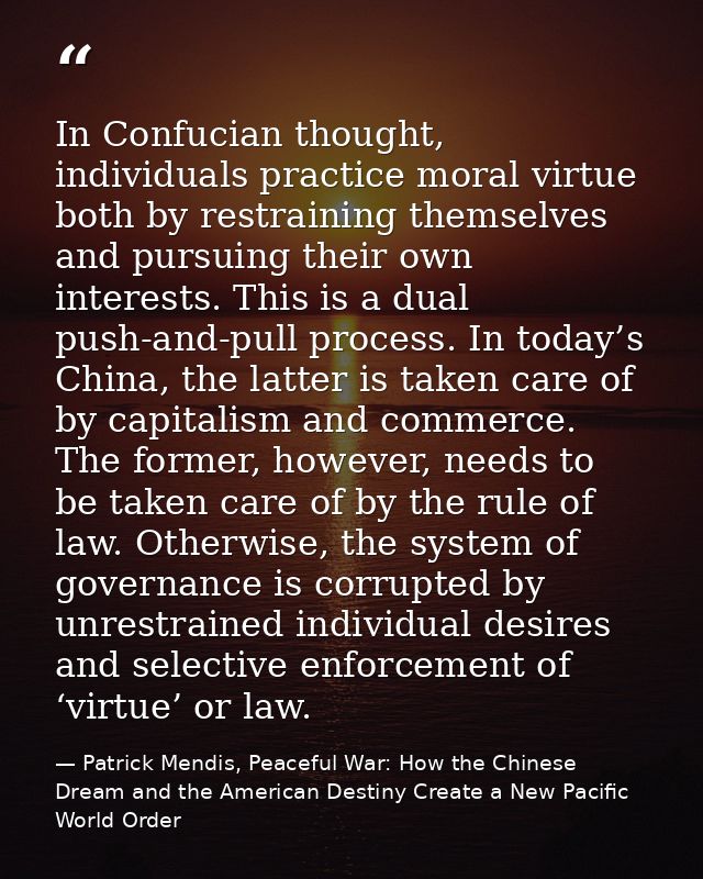 In Confucian thought, individuals practice moral virtue both by restraining themselves and pursuing their own interests. — Patrick Mendis, Peaceful War: How the Chinese Dream and the American Destiny Create a New Pacific World Order