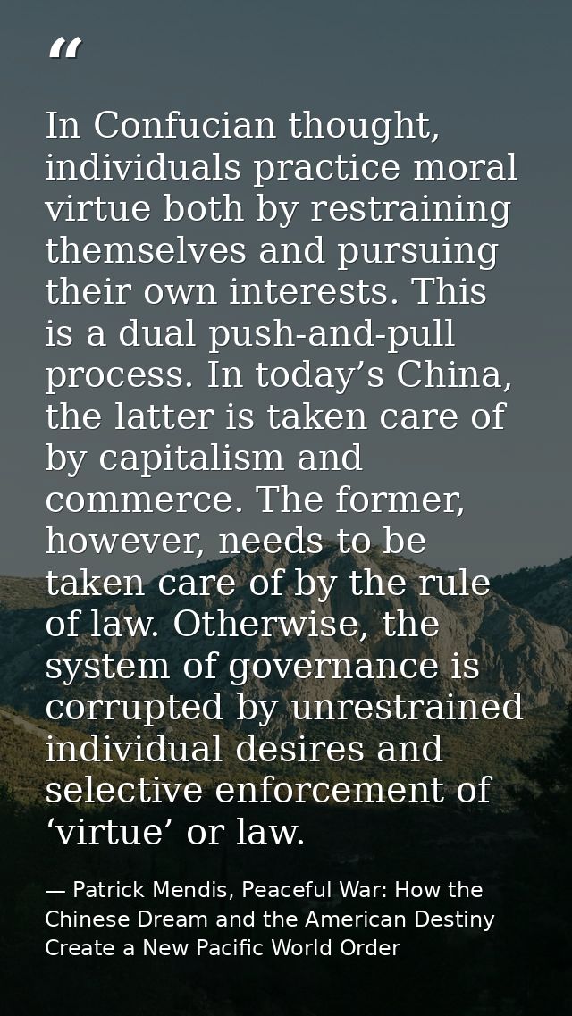 In Confucian thought, individuals practice moral virtue both by restraining themselves and pursuing their own interests. — Patrick Mendis, Peaceful War: How the Chinese Dream and the American Destiny Create a New Pacific World Order