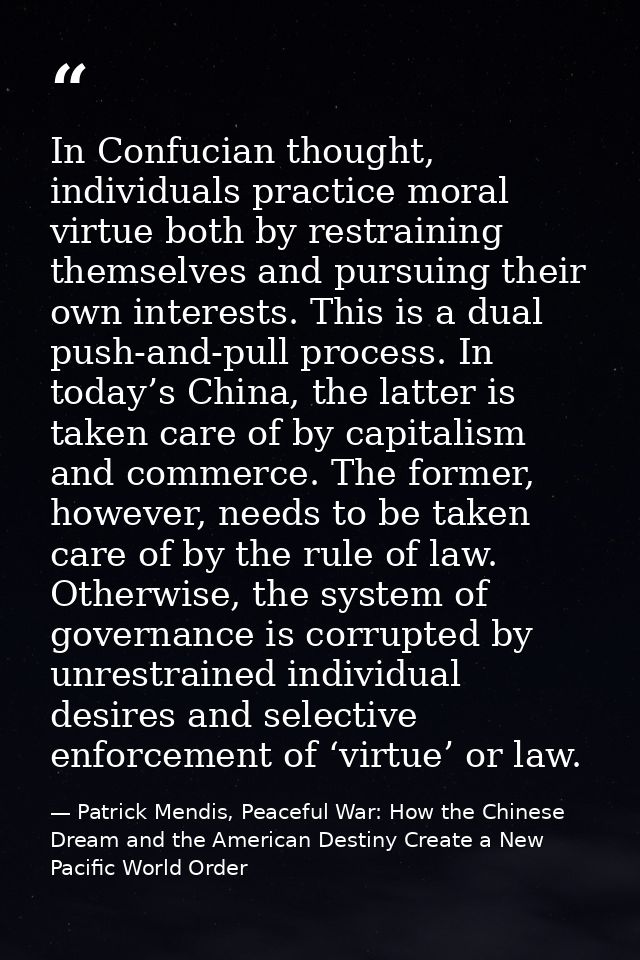 In Confucian thought, individuals practice moral virtue both by restraining themselves and pursuing their own interests. — Patrick Mendis, Peaceful War: How the Chinese Dream and the American Destiny Create a New Pacific World Order