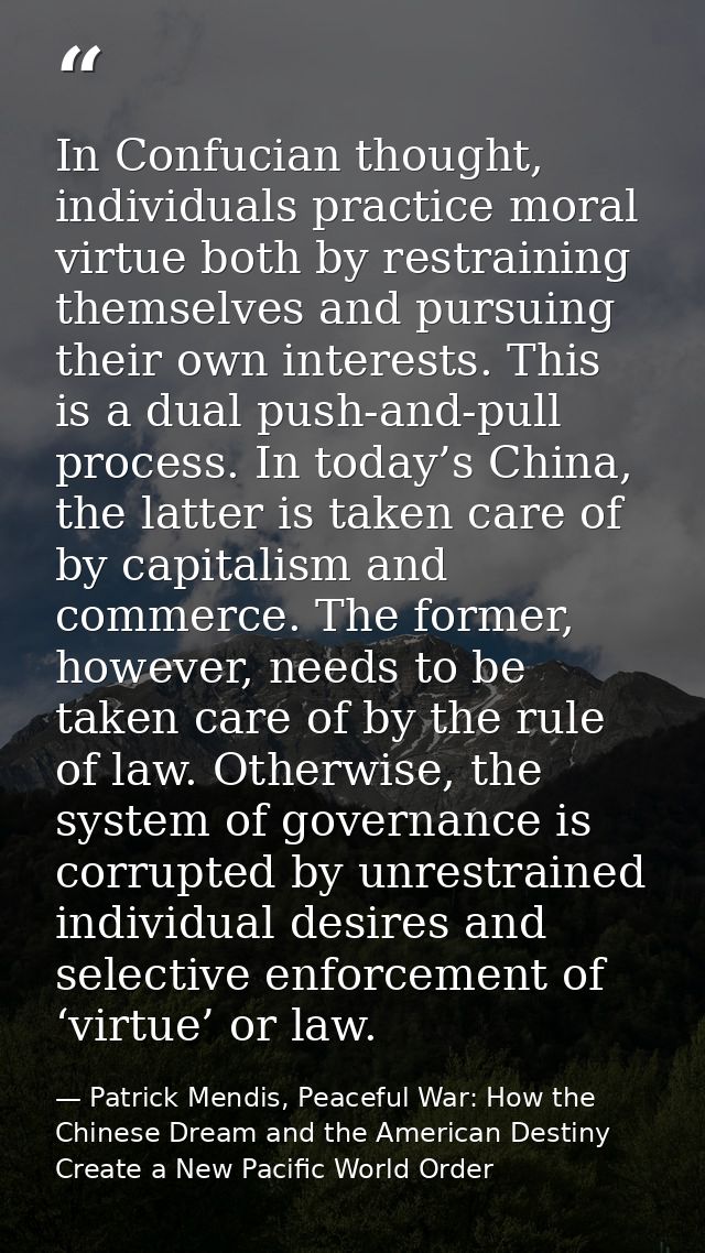 In Confucian thought, individuals practice moral virtue both by restraining themselves and pursuing their own interests. — Patrick Mendis, Peaceful War: How the Chinese Dream and the American Destiny Create a New Pacific World Order