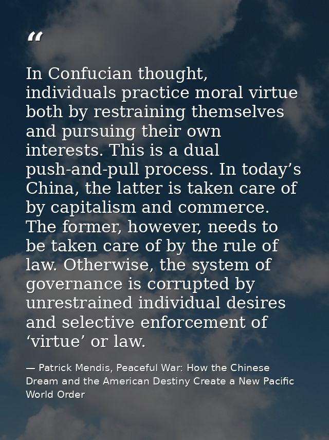 In Confucian thought, individuals practice moral virtue both by restraining themselves and pursuing their own interests. — Patrick Mendis, Peaceful War: How the Chinese Dream and the American Destiny Create a New Pacific World Order