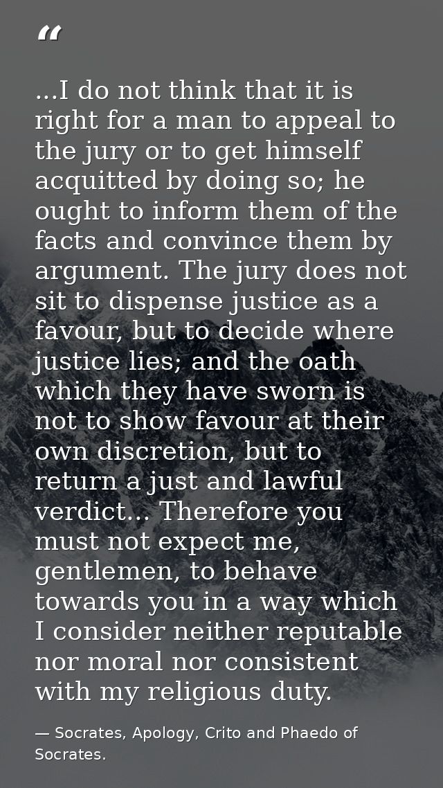 ...I do not think that it is right for a man to appeal to the jury or to get himself acquitted by doing so; he ought to  — Socrates, Apology, Crito and Phaedo of Socrates.