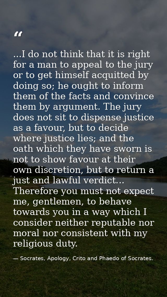 ...I do not think that it is right for a man to appeal to the jury or to get himself acquitted by doing so; he ought to  — Socrates, Apology, Crito and Phaedo of Socrates.