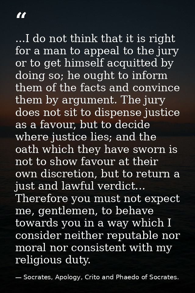 ...I do not think that it is right for a man to appeal to the jury or to get himself acquitted by doing so; he ought to  — Socrates, Apology, Crito and Phaedo of Socrates.