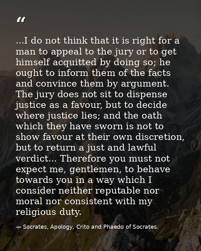 ...I do not think that it is right for a man to appeal to the jury or to get himself acquitted by doing so; he ought to  — Socrates, Apology, Crito and Phaedo of Socrates.