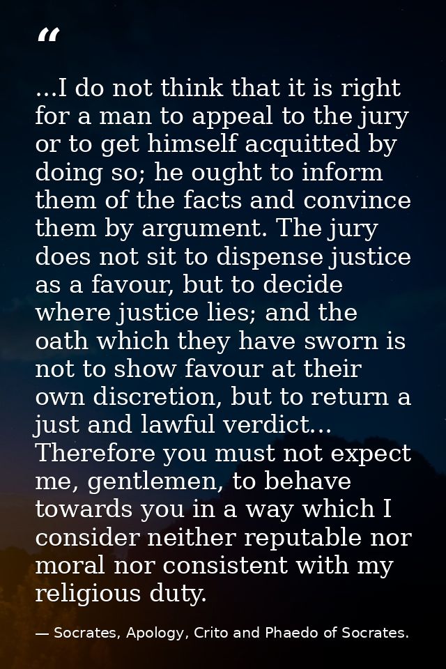 ...I do not think that it is right for a man to appeal to the jury or to get himself acquitted by doing so; he ought to  — Socrates, Apology, Crito and Phaedo of Socrates.