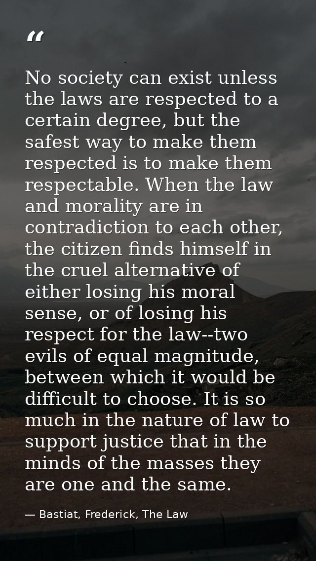 No society can exist unless the laws are respected to a certain degree, but the safest way to make them respected is to  — Bastiat, Frederick, The Law