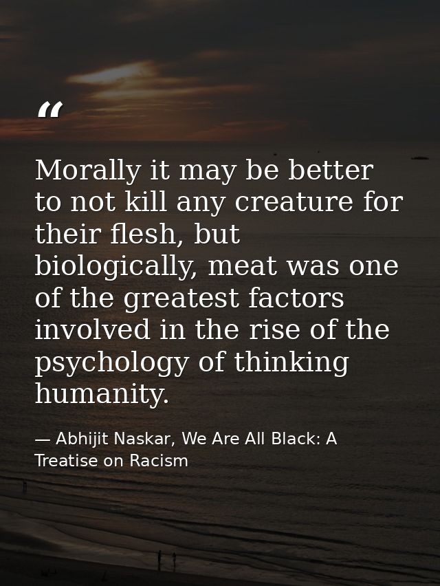Morally it may be better to not kill any creature for their flesh, but biologically, meat was one of the greatest factor — Abhijit Naskar, We Are All Black: A Treatise on Racism