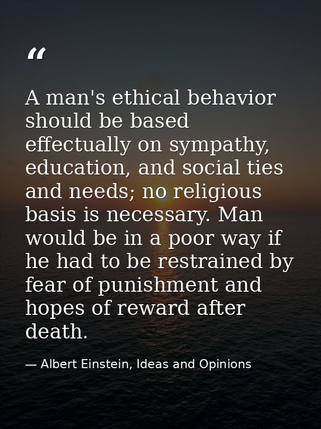 A man's ethical behavior should be based effectually on sympathy, education, and social ties and needs; no religious bas — Albert Einstein, Ideas and Opinions