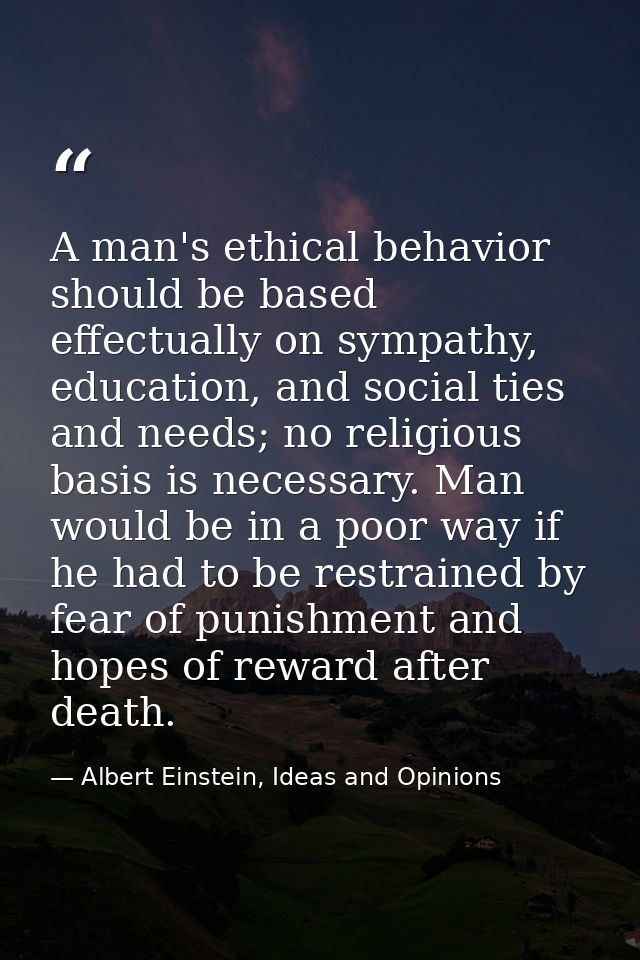 A man's ethical behavior should be based effectually on sympathy, education, and social ties and needs; no religious bas — Albert Einstein, Ideas and Opinions