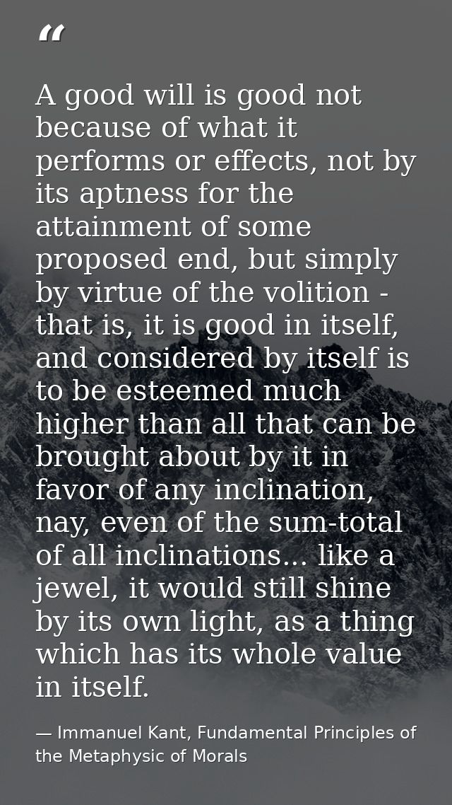 A good will is good not because of what it performs or effects, not by its aptness for the attainment of some proposed e — Immanuel Kant, Fundamental Principles of the Metaphysic of Morals