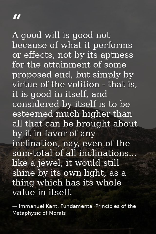 A good will is good not because of what it performs or effects, not by its aptness for the attainment of some proposed e — Immanuel Kant, Fundamental Principles of the Metaphysic of Morals