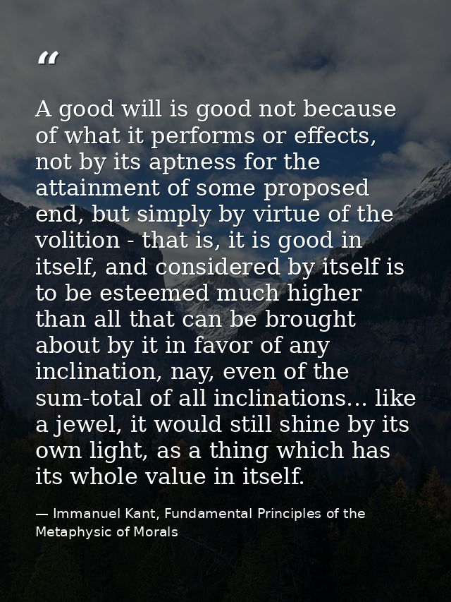 A good will is good not because of what it performs or effects, not by its aptness for the attainment of some proposed e — Immanuel Kant, Fundamental Principles of the Metaphysic of Morals