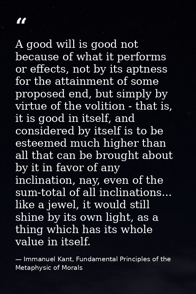 A good will is good not because of what it performs or effects, not by its aptness for the attainment of some proposed e — Immanuel Kant, Fundamental Principles of the Metaphysic of Morals