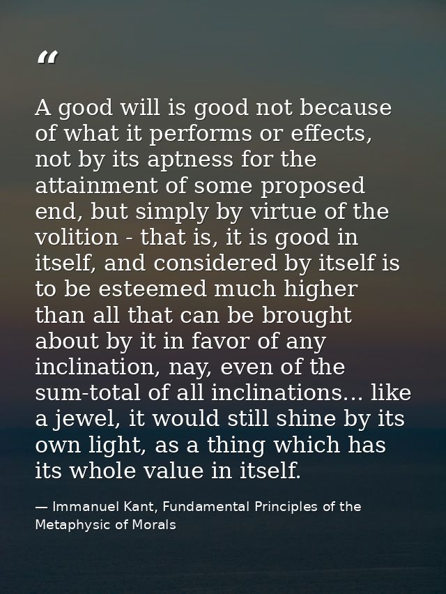 A good will is good not because of what it performs or effects, not by its aptness for the attainment of some proposed e — Immanuel Kant, Fundamental Principles of the Metaphysic of Morals