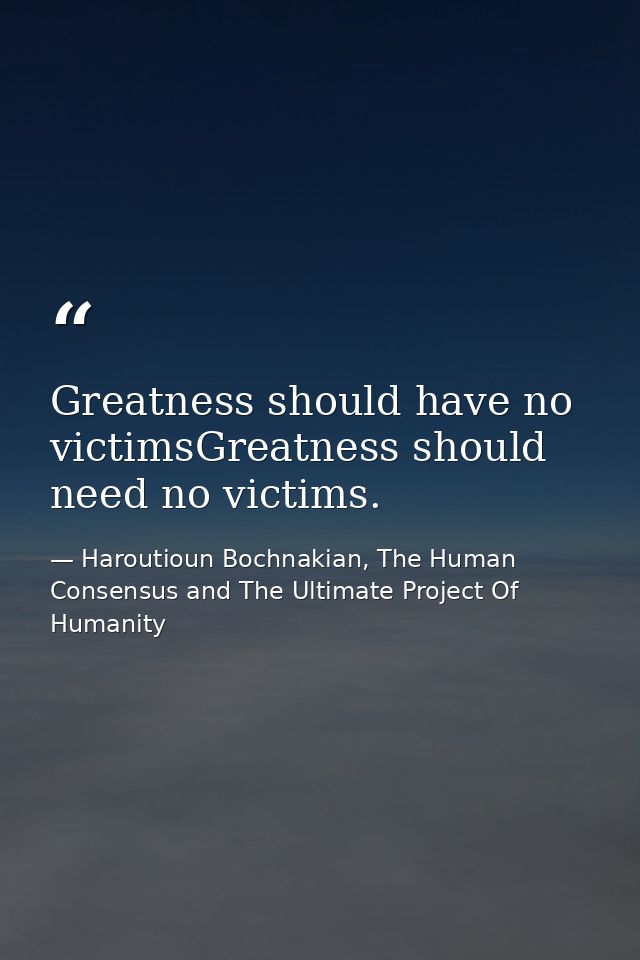 Greatness should have no victimsGreatness should need no victims. — Haroutioun Bochnakian, The Human Consensus and The Ultimate Project Of Humanity
