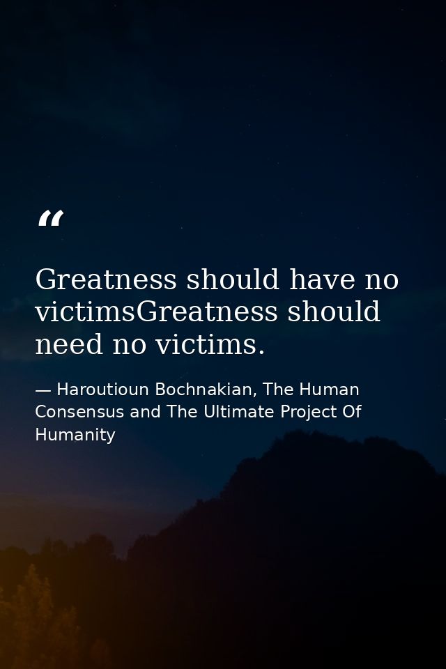 Greatness should have no victimsGreatness should need no victims. — Haroutioun Bochnakian, The Human Consensus and The Ultimate Project Of Humanity