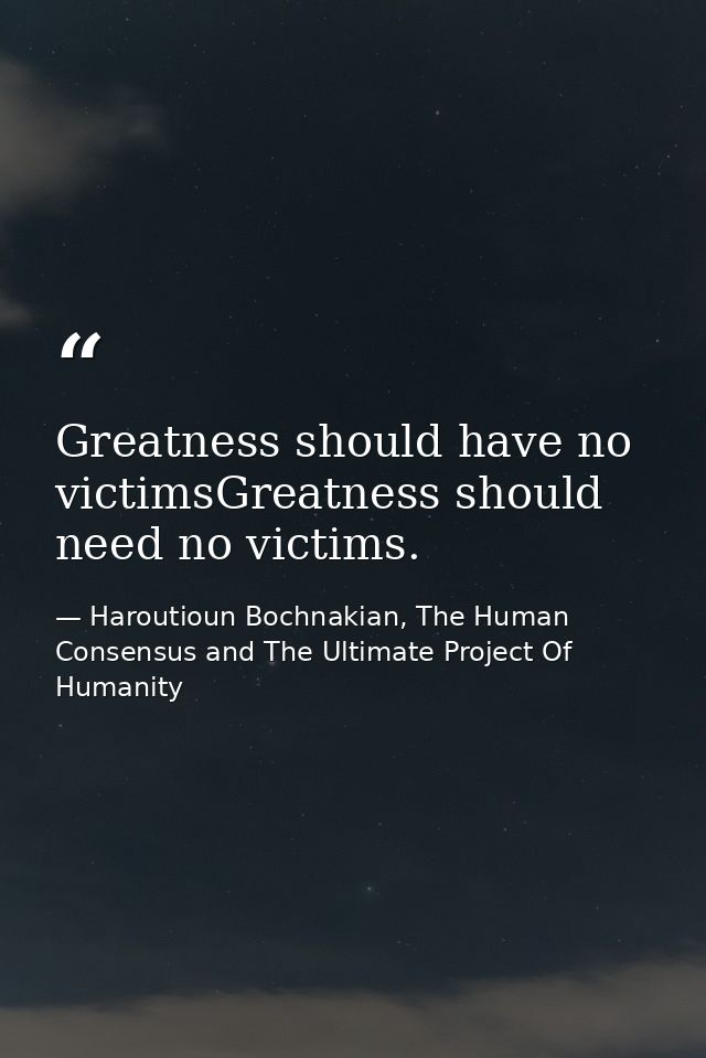 Greatness should have no victimsGreatness should need no victims. — Haroutioun Bochnakian, The Human Consensus and The Ultimate Project Of Humanity